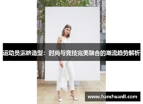 运动员露脐造型：时尚与竞技完美融合的潮流趋势解析